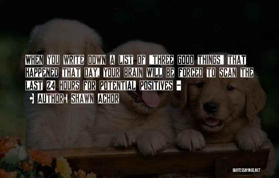 Shawn Achor Quotes: When You Write Down A List Of Three Good Things That Happened That Day, Your Brain Will Be Forced To