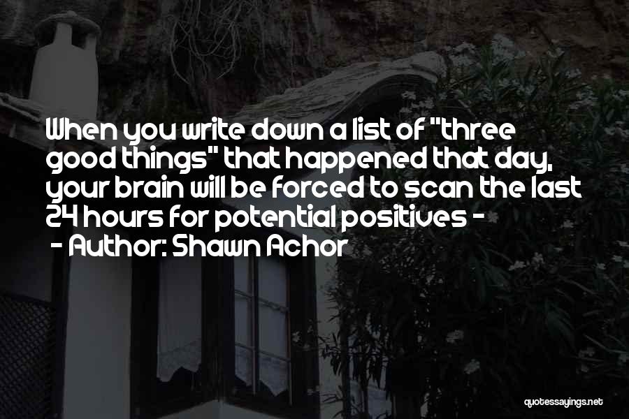 Shawn Achor Quotes: When You Write Down A List Of Three Good Things That Happened That Day, Your Brain Will Be Forced To