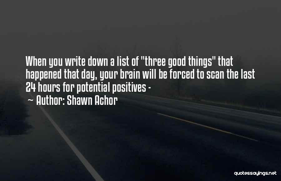 Shawn Achor Quotes: When You Write Down A List Of Three Good Things That Happened That Day, Your Brain Will Be Forced To