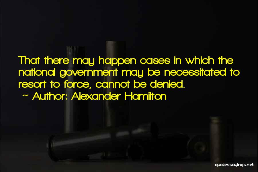 Alexander Hamilton Quotes: That There May Happen Cases In Which The National Government May Be Necessitated To Resort To Force, Cannot Be Denied.