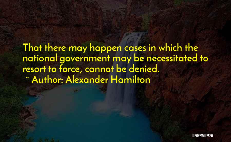 Alexander Hamilton Quotes: That There May Happen Cases In Which The National Government May Be Necessitated To Resort To Force, Cannot Be Denied.