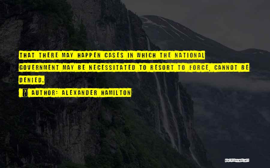 Alexander Hamilton Quotes: That There May Happen Cases In Which The National Government May Be Necessitated To Resort To Force, Cannot Be Denied.
