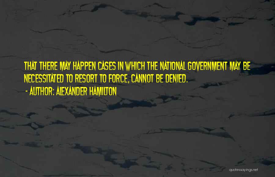 Alexander Hamilton Quotes: That There May Happen Cases In Which The National Government May Be Necessitated To Resort To Force, Cannot Be Denied.