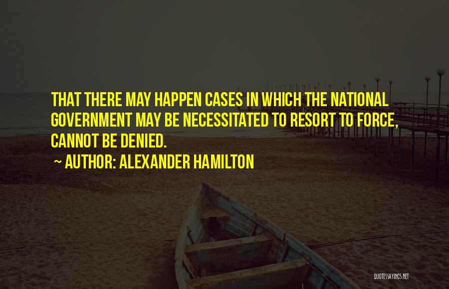 Alexander Hamilton Quotes: That There May Happen Cases In Which The National Government May Be Necessitated To Resort To Force, Cannot Be Denied.