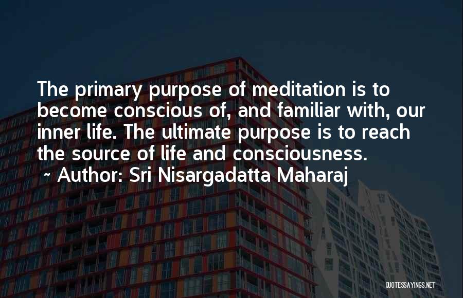Sri Nisargadatta Maharaj Quotes: The Primary Purpose Of Meditation Is To Become Conscious Of, And Familiar With, Our Inner Life. The Ultimate Purpose Is