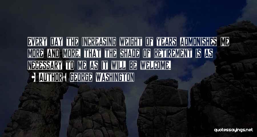 George Washington Quotes: Every Day The Increasing Weight Of Years Admonishes Me More And More, That The Shade Of Retirement Is As Necessary