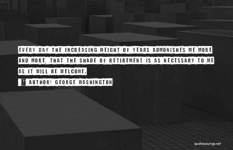 George Washington Quotes: Every Day The Increasing Weight Of Years Admonishes Me More And More, That The Shade Of Retirement Is As Necessary