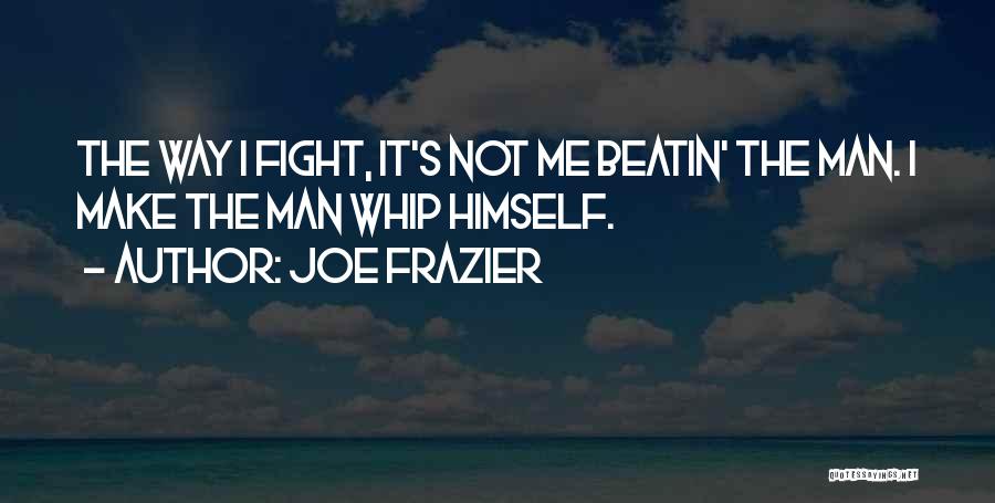 Joe Frazier Quotes: The Way I Fight, It's Not Me Beatin' The Man. I Make The Man Whip Himself.