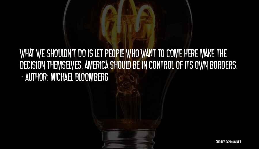 Michael Bloomberg Quotes: What We Shouldn't Do Is Let People Who Want To Come Here Make The Decision Themselves. America Should Be In