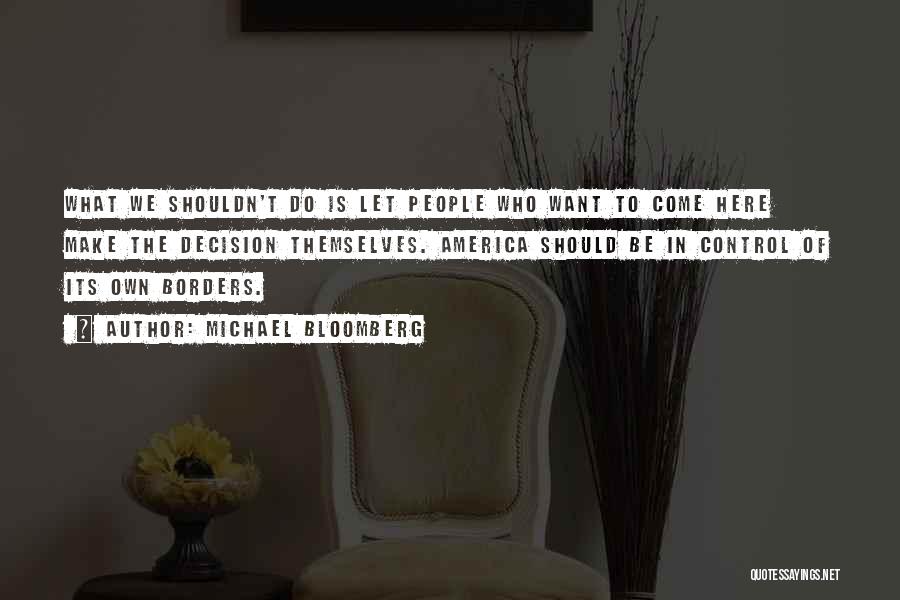 Michael Bloomberg Quotes: What We Shouldn't Do Is Let People Who Want To Come Here Make The Decision Themselves. America Should Be In