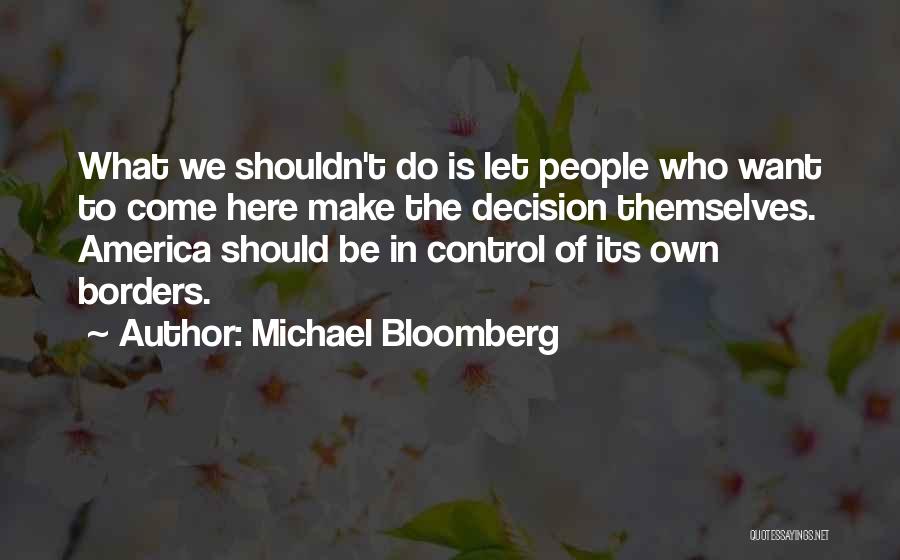 Michael Bloomberg Quotes: What We Shouldn't Do Is Let People Who Want To Come Here Make The Decision Themselves. America Should Be In