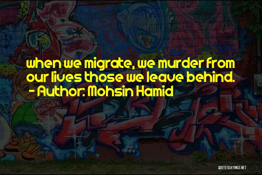 Mohsin Hamid Quotes: When We Migrate, We Murder From Our Lives Those We Leave Behind.