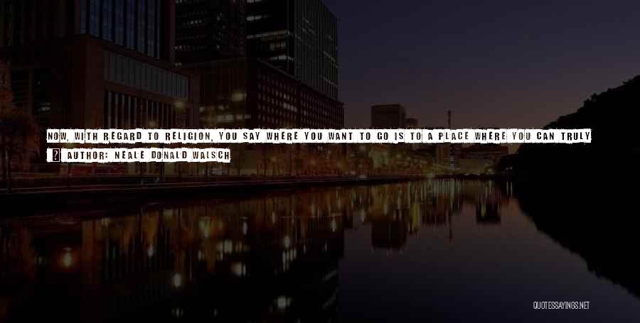 Neale Donald Walsch Quotes: Now, With Regard To Religion, You Say Where You Want To Go Is To A Place Where You Can Truly