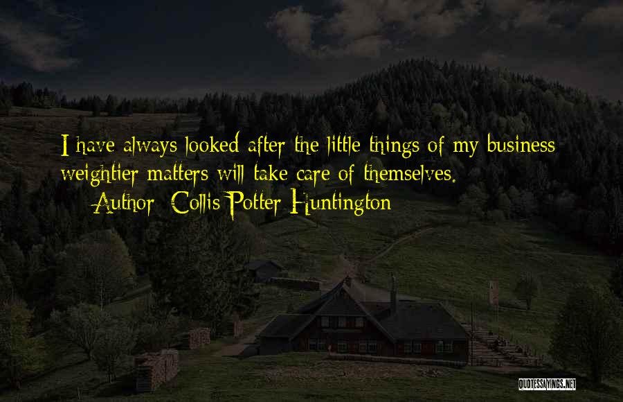 Collis Potter Huntington Quotes: I Have Always Looked After The Little Things Of My Business; Weightier Matters Will Take Care Of Themselves.