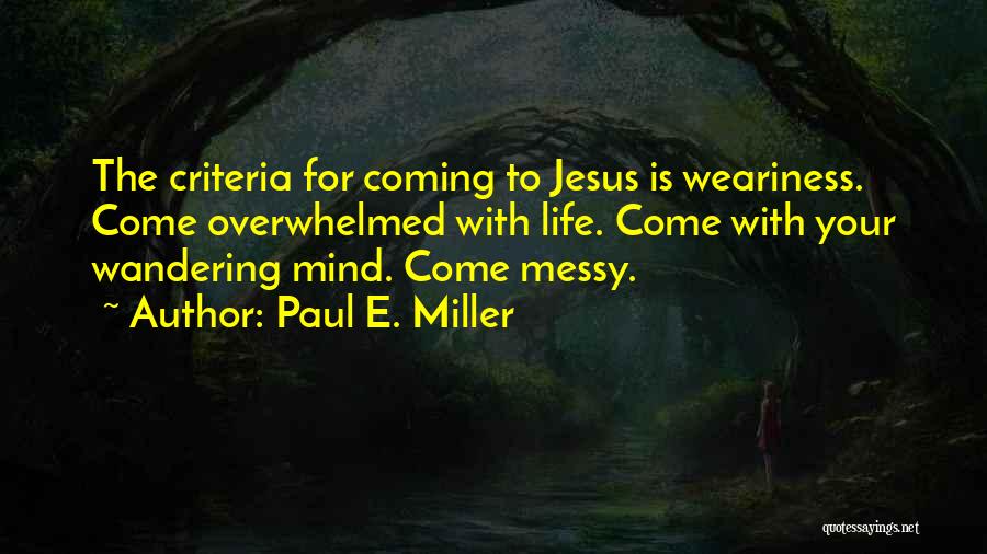 Paul E. Miller Quotes: The Criteria For Coming To Jesus Is Weariness. Come Overwhelmed With Life. Come With Your Wandering Mind. Come Messy.