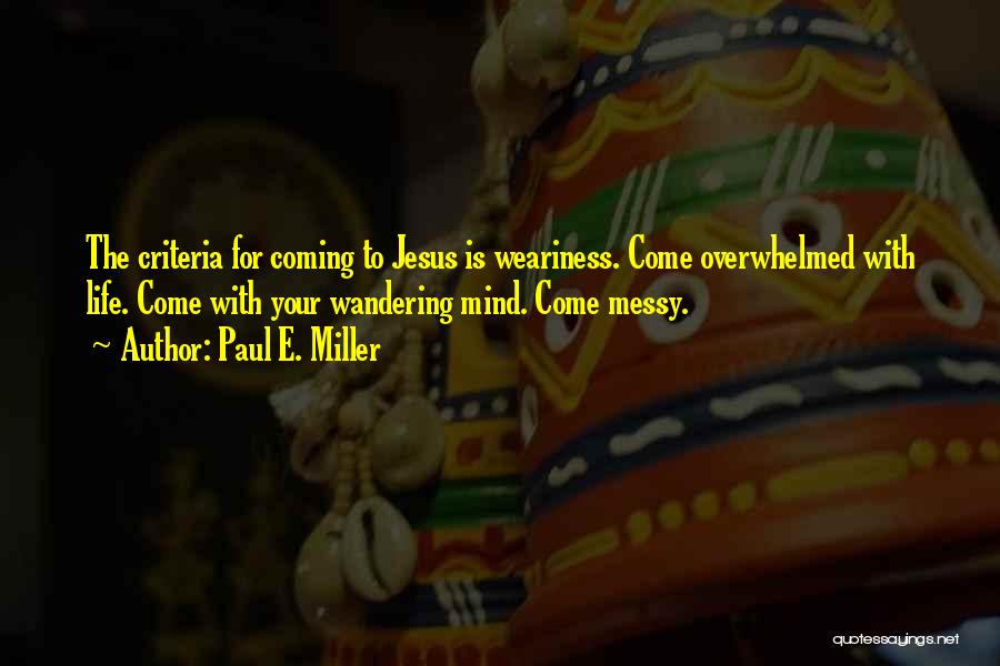 Paul E. Miller Quotes: The Criteria For Coming To Jesus Is Weariness. Come Overwhelmed With Life. Come With Your Wandering Mind. Come Messy.