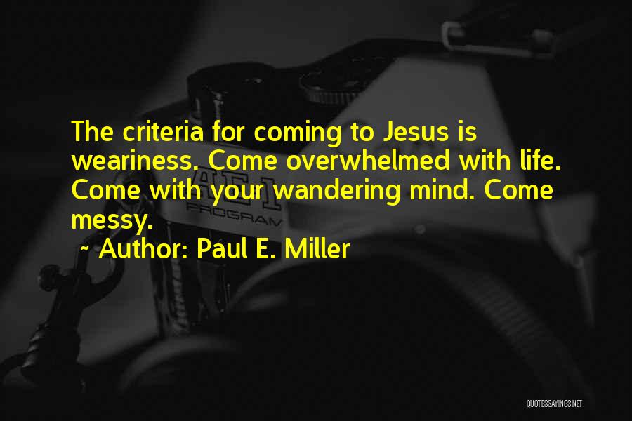 Paul E. Miller Quotes: The Criteria For Coming To Jesus Is Weariness. Come Overwhelmed With Life. Come With Your Wandering Mind. Come Messy.