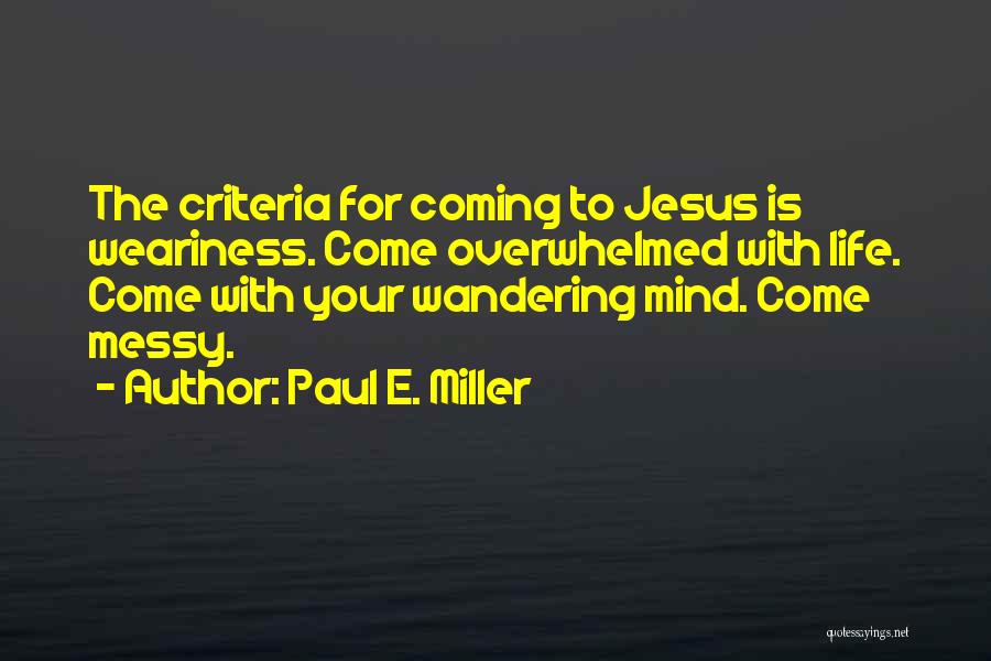 Paul E. Miller Quotes: The Criteria For Coming To Jesus Is Weariness. Come Overwhelmed With Life. Come With Your Wandering Mind. Come Messy.