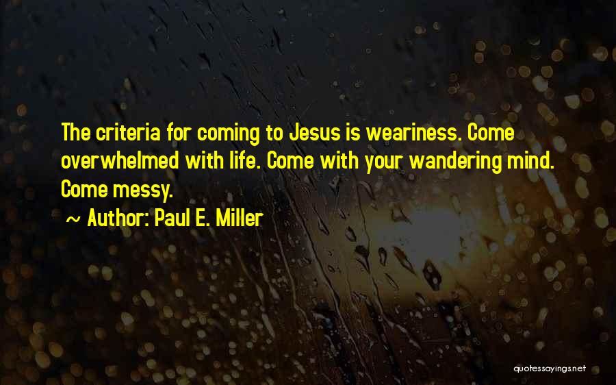 Paul E. Miller Quotes: The Criteria For Coming To Jesus Is Weariness. Come Overwhelmed With Life. Come With Your Wandering Mind. Come Messy.