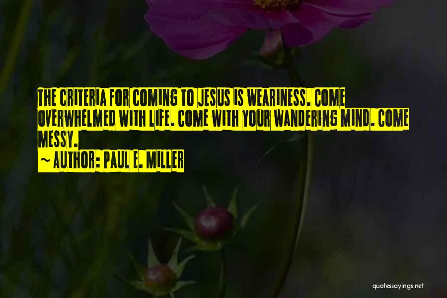 Paul E. Miller Quotes: The Criteria For Coming To Jesus Is Weariness. Come Overwhelmed With Life. Come With Your Wandering Mind. Come Messy.