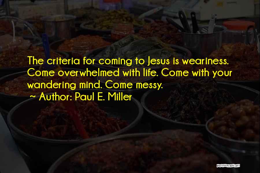 Paul E. Miller Quotes: The Criteria For Coming To Jesus Is Weariness. Come Overwhelmed With Life. Come With Your Wandering Mind. Come Messy.