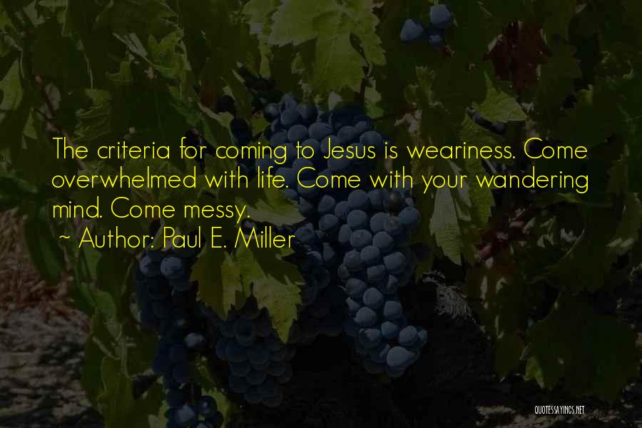 Paul E. Miller Quotes: The Criteria For Coming To Jesus Is Weariness. Come Overwhelmed With Life. Come With Your Wandering Mind. Come Messy.