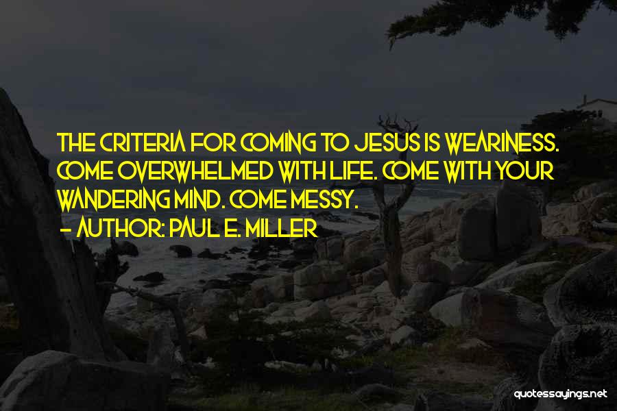 Paul E. Miller Quotes: The Criteria For Coming To Jesus Is Weariness. Come Overwhelmed With Life. Come With Your Wandering Mind. Come Messy.