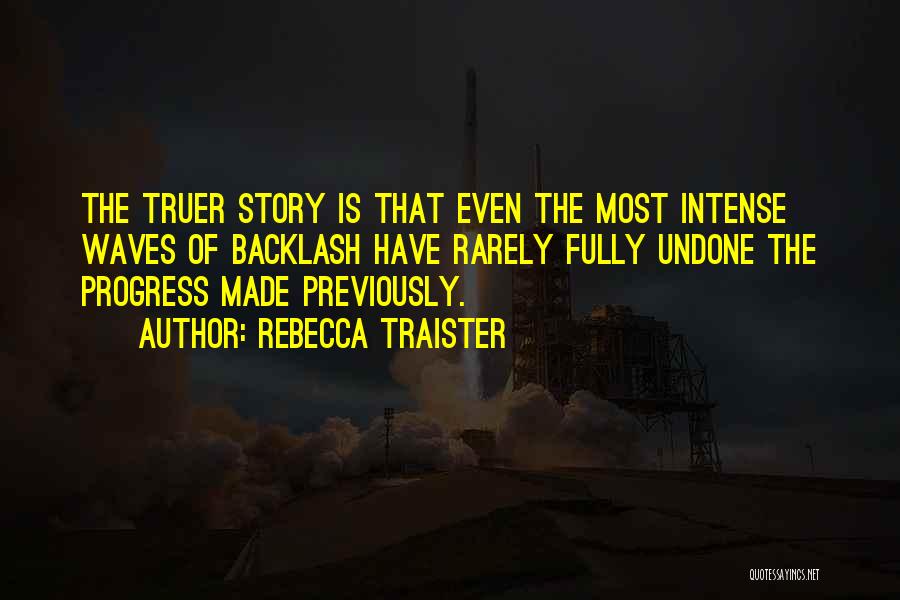 Rebecca Traister Quotes: The Truer Story Is That Even The Most Intense Waves Of Backlash Have Rarely Fully Undone The Progress Made Previously.