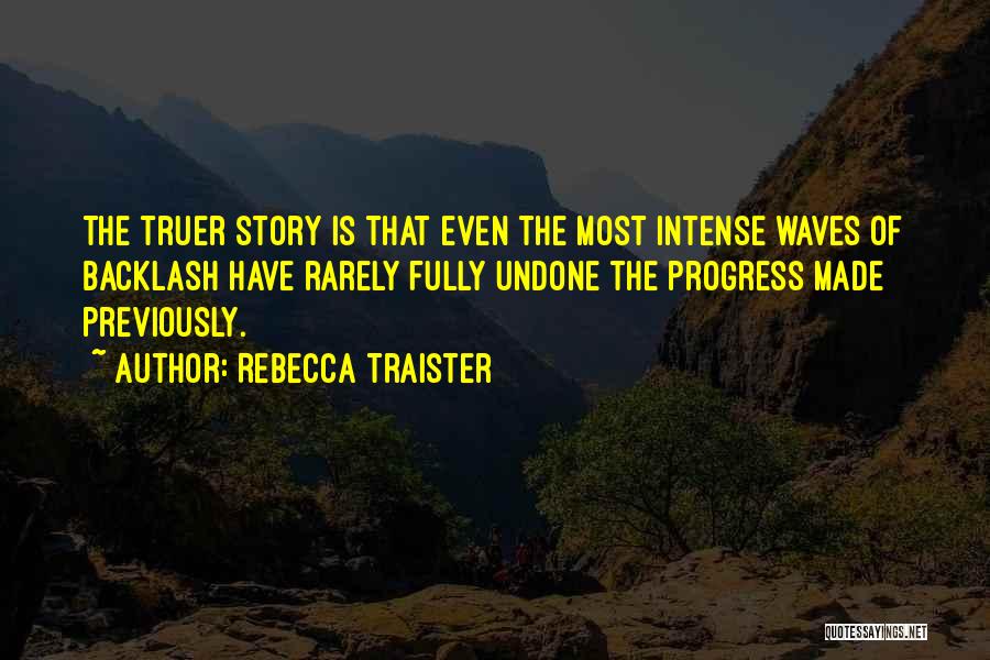 Rebecca Traister Quotes: The Truer Story Is That Even The Most Intense Waves Of Backlash Have Rarely Fully Undone The Progress Made Previously.