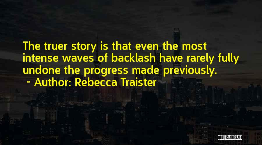 Rebecca Traister Quotes: The Truer Story Is That Even The Most Intense Waves Of Backlash Have Rarely Fully Undone The Progress Made Previously.