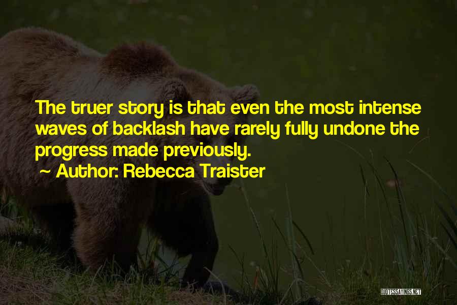 Rebecca Traister Quotes: The Truer Story Is That Even The Most Intense Waves Of Backlash Have Rarely Fully Undone The Progress Made Previously.