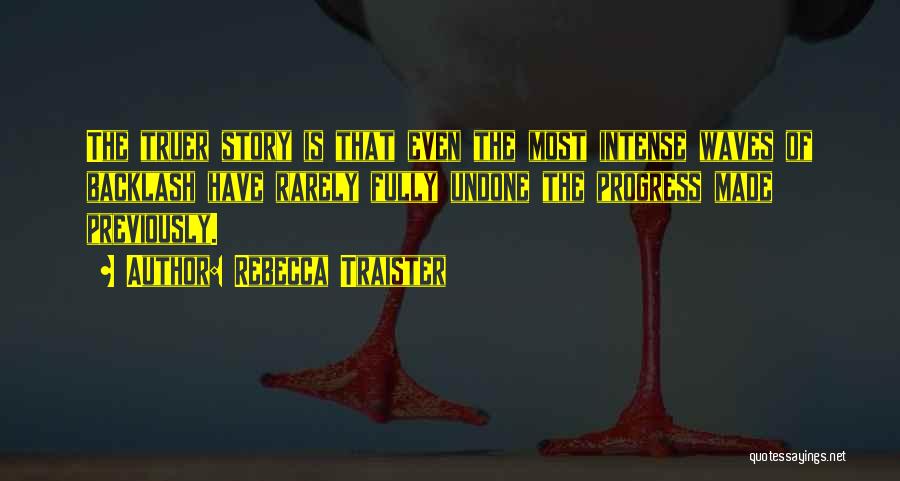 Rebecca Traister Quotes: The Truer Story Is That Even The Most Intense Waves Of Backlash Have Rarely Fully Undone The Progress Made Previously.