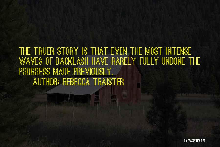 Rebecca Traister Quotes: The Truer Story Is That Even The Most Intense Waves Of Backlash Have Rarely Fully Undone The Progress Made Previously.