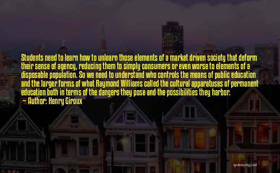 Henry Giroux Quotes: Students Need To Learn How To Unlearn Those Elements Of A Market Driven Society That Deform Their Sense Of Agency,