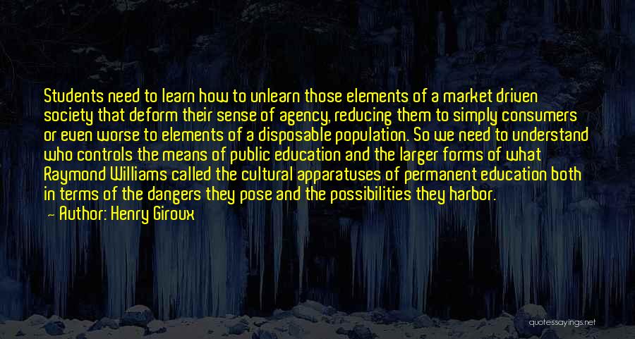 Henry Giroux Quotes: Students Need To Learn How To Unlearn Those Elements Of A Market Driven Society That Deform Their Sense Of Agency,