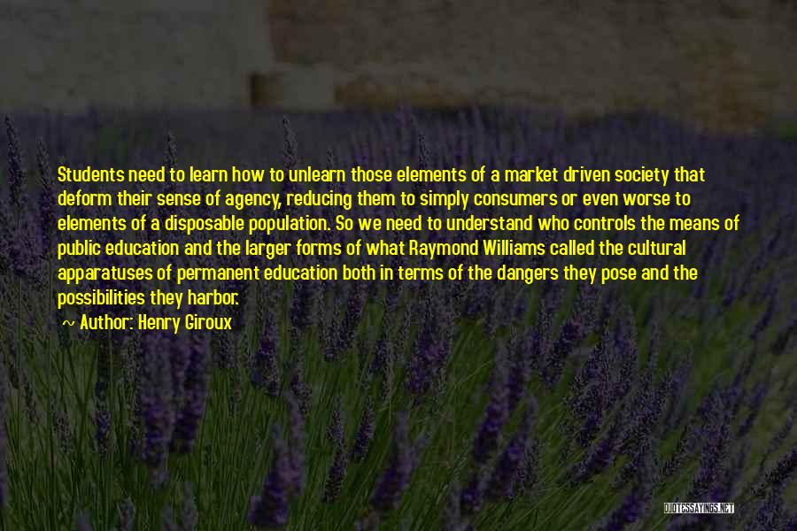 Henry Giroux Quotes: Students Need To Learn How To Unlearn Those Elements Of A Market Driven Society That Deform Their Sense Of Agency,