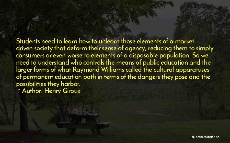 Henry Giroux Quotes: Students Need To Learn How To Unlearn Those Elements Of A Market Driven Society That Deform Their Sense Of Agency,