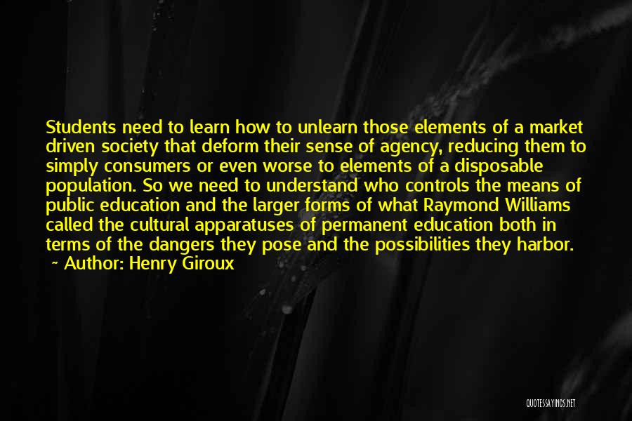 Henry Giroux Quotes: Students Need To Learn How To Unlearn Those Elements Of A Market Driven Society That Deform Their Sense Of Agency,