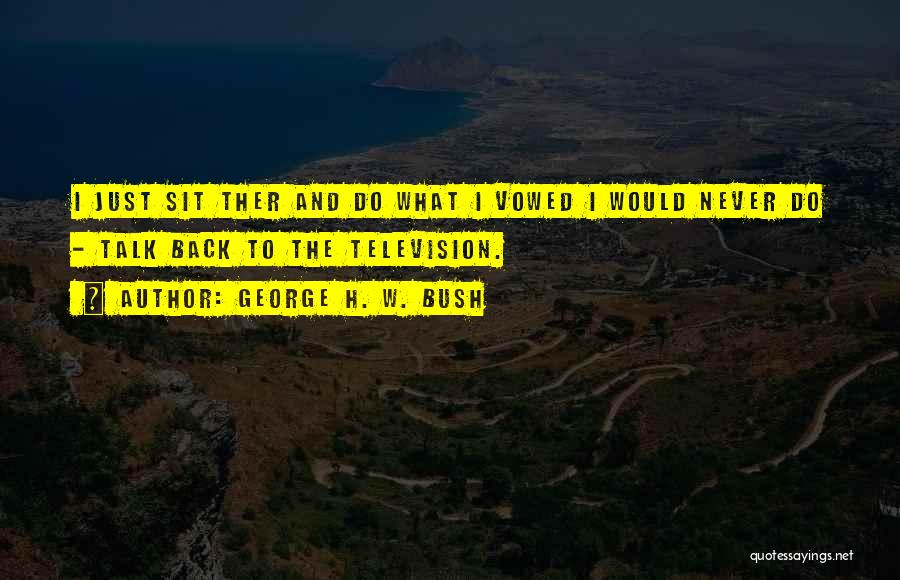George H. W. Bush Quotes: I Just Sit Ther And Do What I Vowed I Would Never Do - Talk Back To The Television.