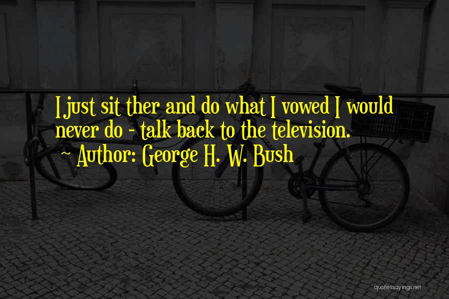 George H. W. Bush Quotes: I Just Sit Ther And Do What I Vowed I Would Never Do - Talk Back To The Television.