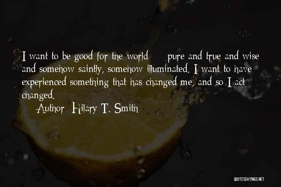 Hilary T. Smith Quotes: I Want To Be Good For The World - Pure And True And Wise And Somehow Saintly, Somehow Illuminated. I