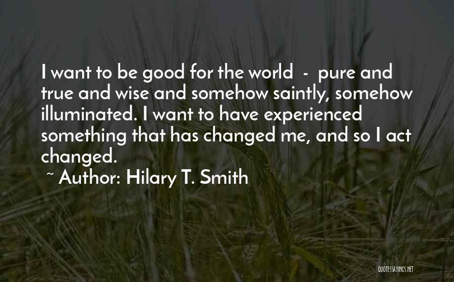 Hilary T. Smith Quotes: I Want To Be Good For The World - Pure And True And Wise And Somehow Saintly, Somehow Illuminated. I