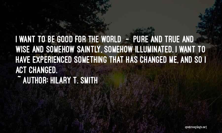 Hilary T. Smith Quotes: I Want To Be Good For The World - Pure And True And Wise And Somehow Saintly, Somehow Illuminated. I