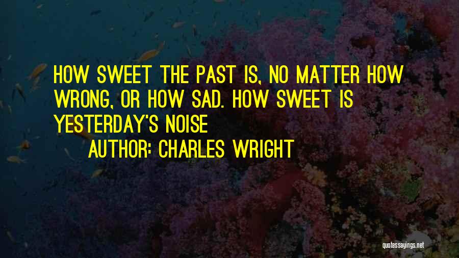 Charles Wright Quotes: How Sweet The Past Is, No Matter How Wrong, Or How Sad. How Sweet Is Yesterday's Noise
