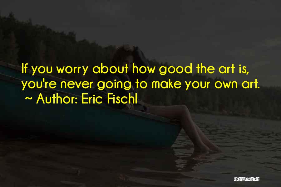 Eric Fischl Quotes: If You Worry About How Good The Art Is, You're Never Going To Make Your Own Art.