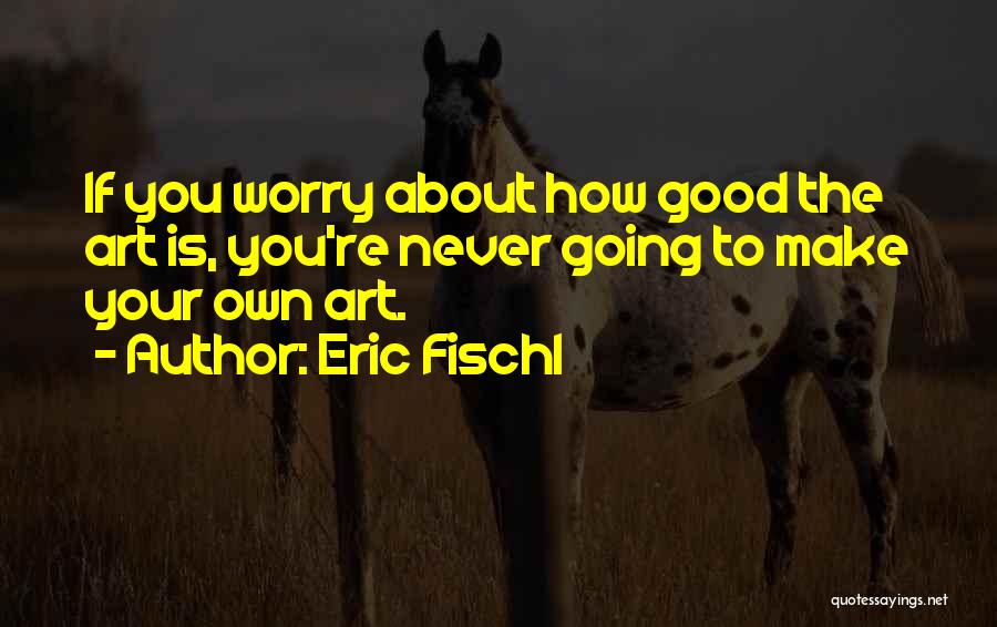 Eric Fischl Quotes: If You Worry About How Good The Art Is, You're Never Going To Make Your Own Art.