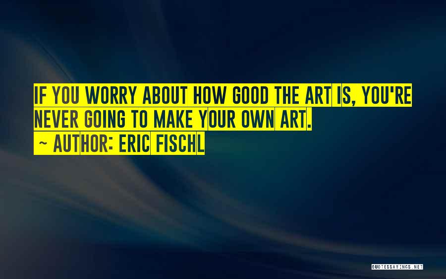 Eric Fischl Quotes: If You Worry About How Good The Art Is, You're Never Going To Make Your Own Art.