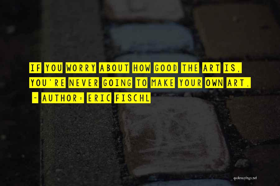 Eric Fischl Quotes: If You Worry About How Good The Art Is, You're Never Going To Make Your Own Art.