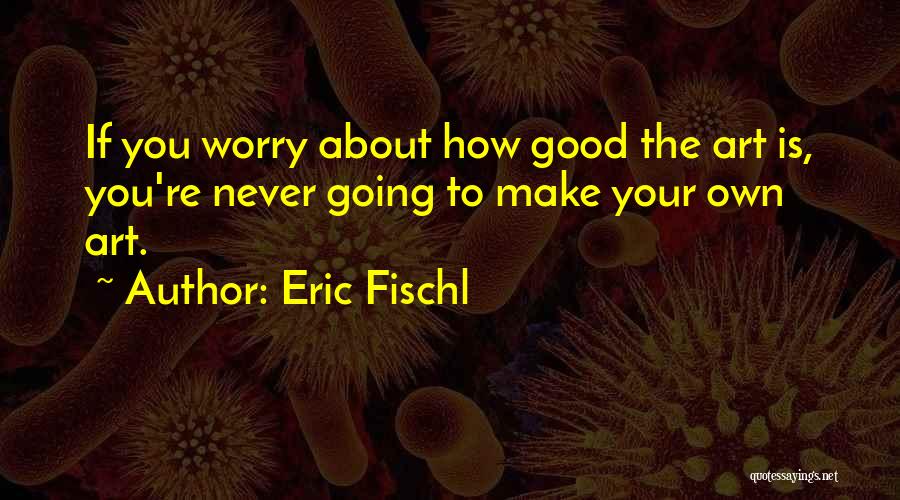 Eric Fischl Quotes: If You Worry About How Good The Art Is, You're Never Going To Make Your Own Art.