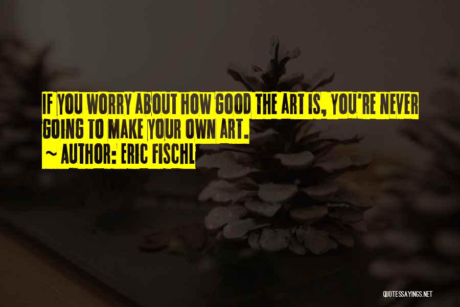 Eric Fischl Quotes: If You Worry About How Good The Art Is, You're Never Going To Make Your Own Art.